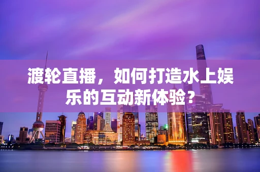 渡轮直播，如何打造水上娱乐的互动新体验？