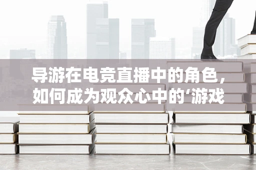 导游在电竞直播中的角色，如何成为观众心中的‘游戏向导’？