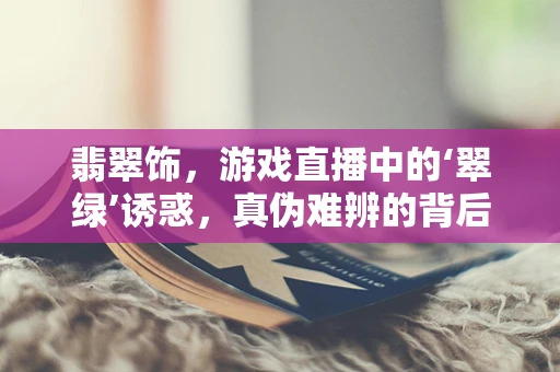 翡翠饰，游戏直播中的‘翠绿’诱惑，真伪难辨的背后？