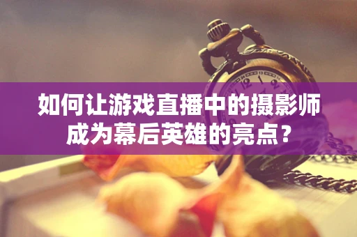 如何让游戏直播中的摄影师成为幕后英雄的亮点？