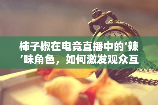 柿子椒在电竞直播中的‘辣’味角色，如何激发观众互动？