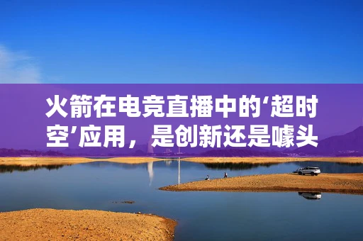 火箭在电竞直播中的‘超时空’应用，是创新还是噱头？