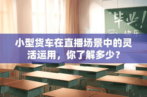 小型货车在直播场景中的灵活运用，你了解多少？