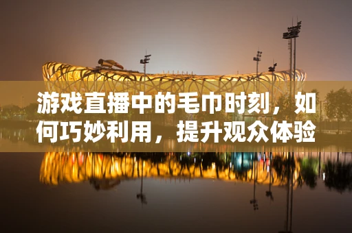 游戏直播中的毛巾时刻，如何巧妙利用，提升观众体验？