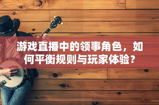 游戏直播中的领事角色，如何平衡规则与玩家体验？