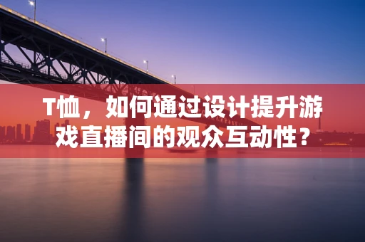 T恤，如何通过设计提升游戏直播间的观众互动性？