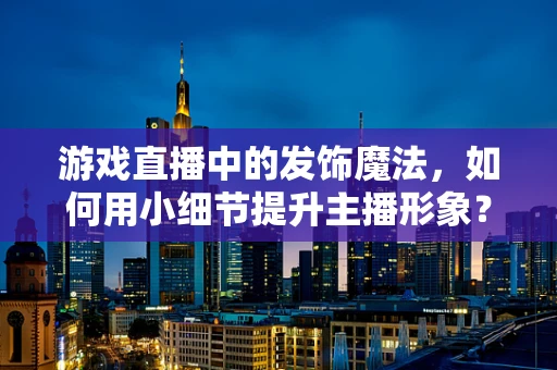 游戏直播中的发饰魔法，如何用小细节提升主播形象？