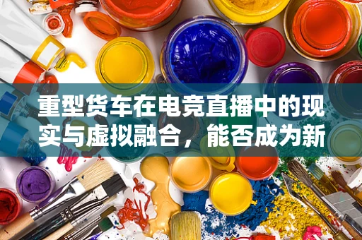 重型货车在电竞直播中的现实与虚拟融合，能否成为新趋势？