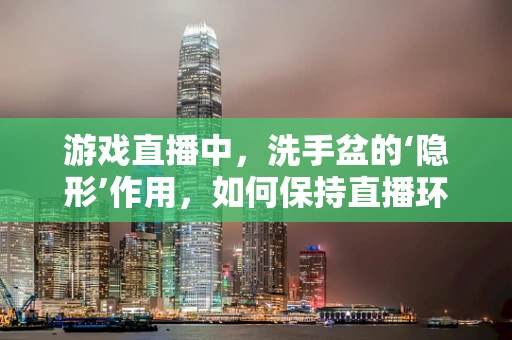 游戏直播中，洗手盆的‘隐形’作用，如何保持直播环境的卫生与专业？