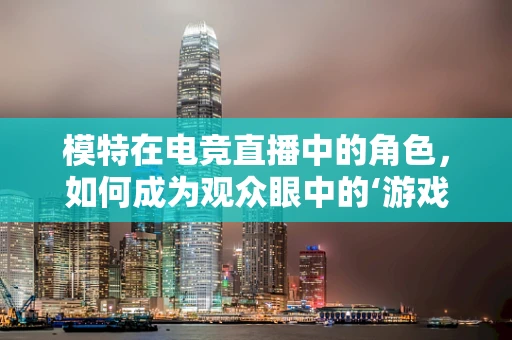 模特在电竞直播中的角色，如何成为观众眼中的‘游戏女神’？