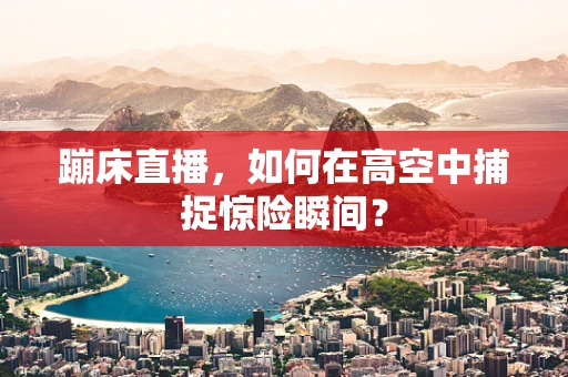 蹦床直播，如何在高空中捕捉惊险瞬间？