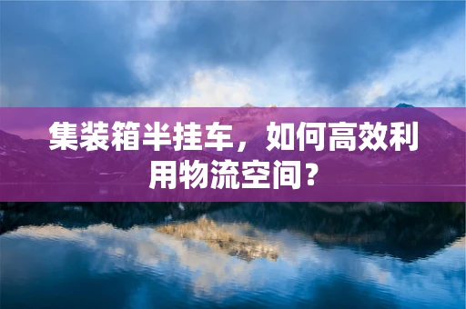 集装箱半挂车，如何高效利用物流空间？