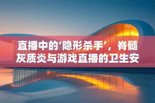直播中的‘隐形杀手’，脊髓灰质炎与游戏直播的卫生安全