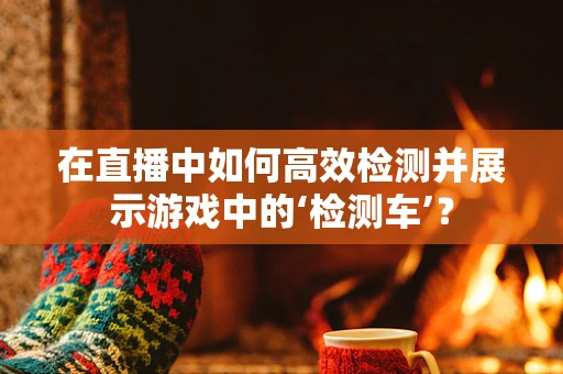 在直播中如何高效检测并展示游戏中的‘检测车’？