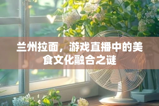 兰州拉面，游戏直播中的美食文化融合之谜