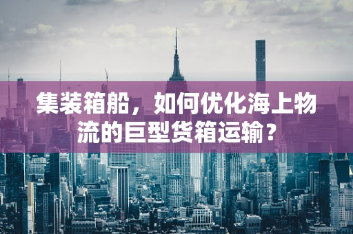 集装箱船，如何优化海上物流的巨型货箱运输？