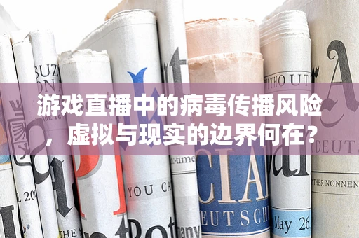 游戏直播中的病毒传播风险，虚拟与现实的边界何在？
