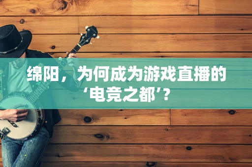 绵阳，为何成为游戏直播的‘电竞之都’？