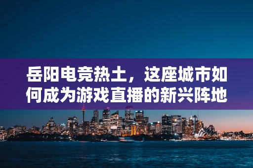 岳阳电竞热土，这座城市如何成为游戏直播的新兴阵地？