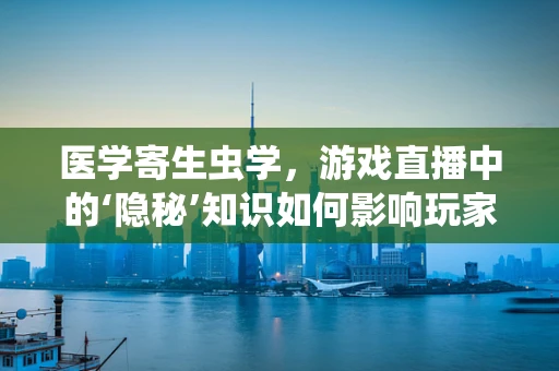 医学寄生虫学，游戏直播中的‘隐秘’知识如何影响玩家健康？
