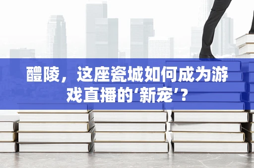 醴陵，这座瓷城如何成为游戏直播的‘新宠’？