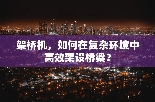 架桥机，如何在复杂环境中高效架设桥梁？