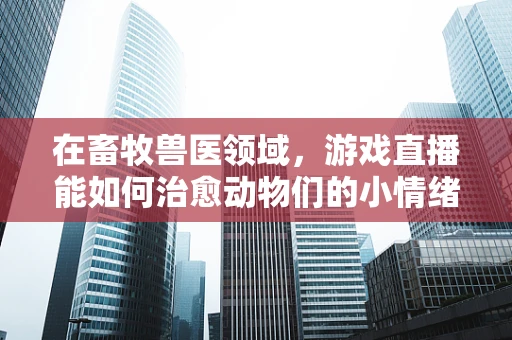 在畜牧兽医领域，游戏直播能如何治愈动物们的小情绪？