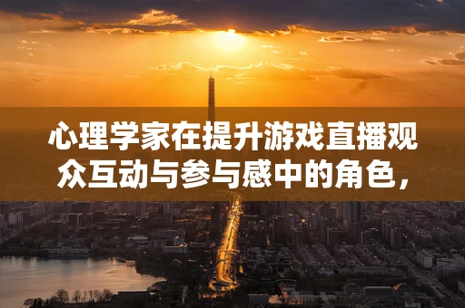 心理学家在提升游戏直播观众互动与参与感中的角色，如何利用心理学策略增强直播效果？