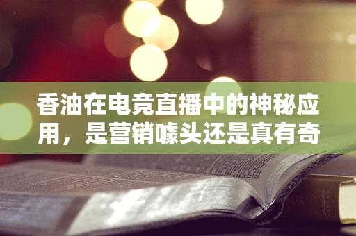香油在电竞直播中的神秘应用，是营销噱头还是真有奇效？