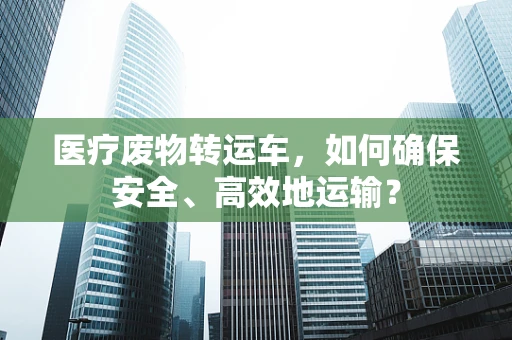 医疗废物转运车，如何确保安全、高效地运输？