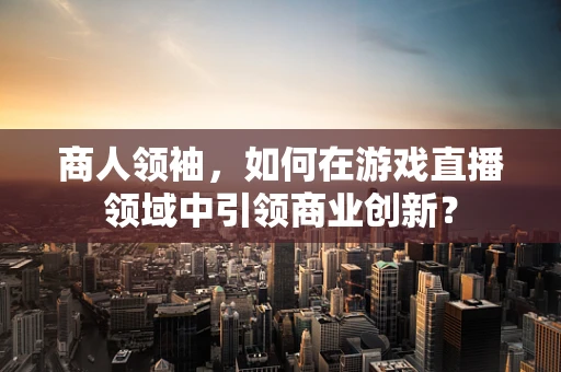 商人领袖，如何在游戏直播领域中引领商业创新？