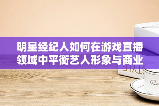 明星经纪人如何在游戏直播领域中平衡艺人形象与商业利益？