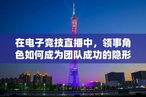 在电子竞技直播中，领事角色如何成为团队成功的隐形纽带？