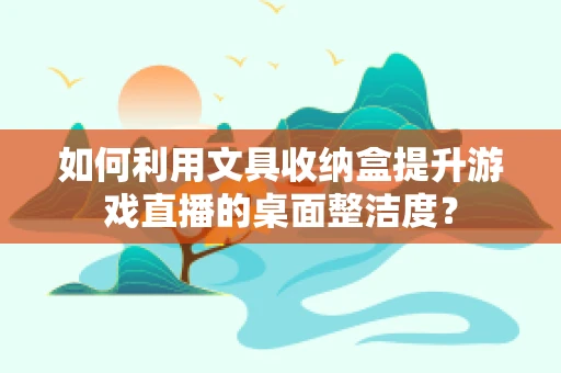 如何利用文具收纳盒提升游戏直播的桌面整洁度？