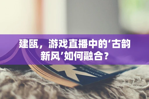 建瓯，游戏直播中的‘古韵新风’如何融合？