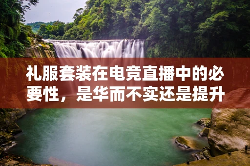 礼服套装在电竞直播中的必要性，是华而不实还是提升观赛体验的关键？