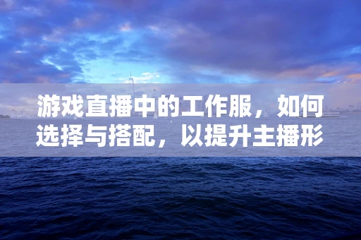 游戏直播中的工作服，如何选择与搭配，以提升主播形象？