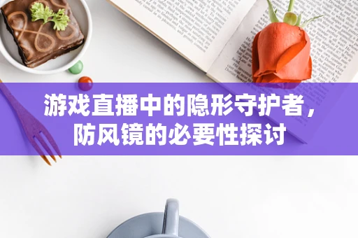 游戏直播中的隐形守护者，防风镜的必要性探讨