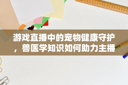 游戏直播中的宠物健康守护，兽医学知识如何助力主播提升观众体验？