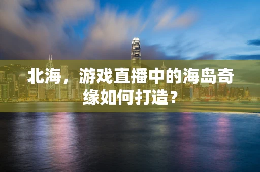 北海，游戏直播中的海岛奇缘如何打造？
