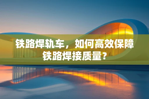 铁路焊轨车，如何高效保障铁路焊接质量？