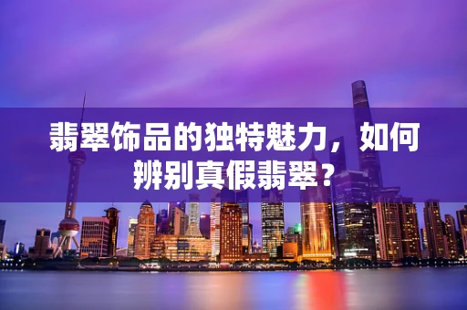 翡翠饰品的独特魅力，如何辨别真假翡翠？