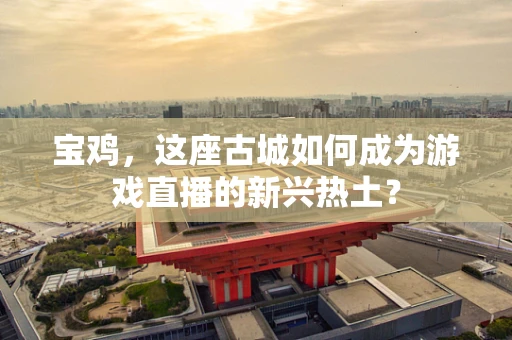 宝鸡，这座古城如何成为游戏直播的新兴热土？