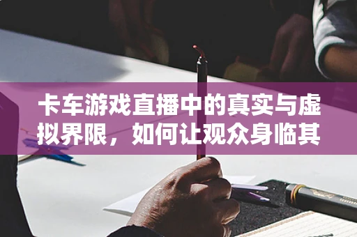 卡车游戏直播中的真实与虚拟界限，如何让观众身临其境？