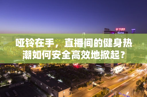 哑铃在手，直播间的健身热潮如何安全高效地掀起？