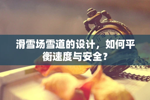 滑雪场雪道的设计，如何平衡速度与安全？