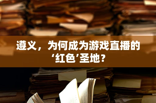 遵义，为何成为游戏直播的‘红色’圣地？