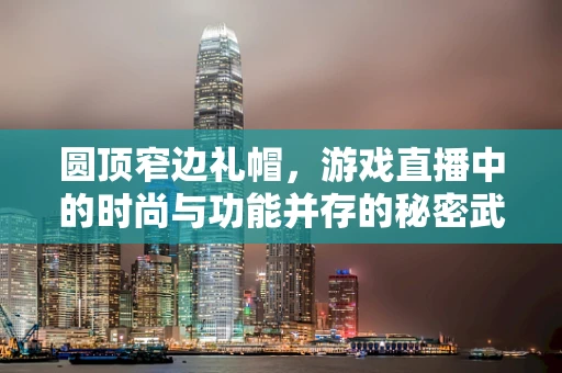 圆顶窄边礼帽，游戏直播中的时尚与功能并存的秘密武器？