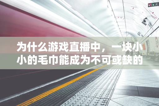 为什么游戏直播中，一块小小的毛巾能成为不可或缺的道具？