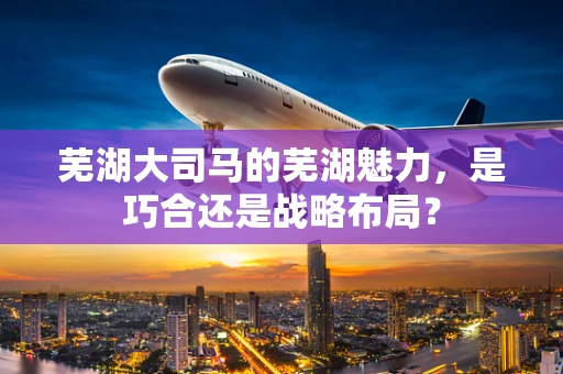 芜湖大司马的芜湖魅力，是巧合还是战略布局？